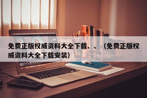 免费正版权威资料大全下载、、（免费正版权威资料大全下载安装）