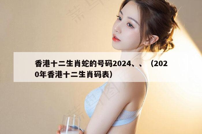 香港十二生肖蛇的号码2024、、（2020年香港十二生肖码表）