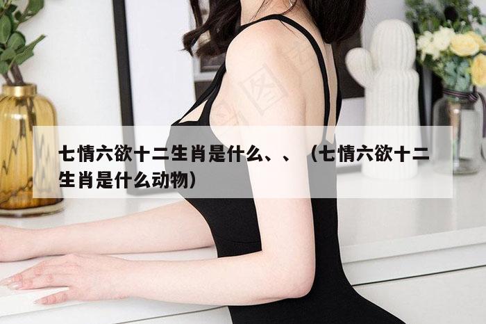 七情六欲十二生肖是什么、、（七情六欲十二生肖是什么动物）